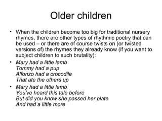 Older children
• When the children become too big for traditional nursery
rhymes, there are other types of rhythmic poetry that can
be used – or there are of course twists on (or twisted
versions of) the rhymes they already know (if you want to
subject children to such brutality):
• Mary had a little lamb
Tommy had a pup
Alfonzo had a crocodile
That ate the others up
• Mary had a little lamb
You've heard this tale before
But did you know she passed her plate
And had a little more
 