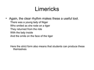 Limericks
• Again, the clear rhythm makes these a useful tool.
There was a young lady of Niger
Who smiled as she rode on a tiger
They returned from the ride
With the lady inside
And the smile on the face of the tiger
Here the strict form also means that students can produce these
themselves
 
