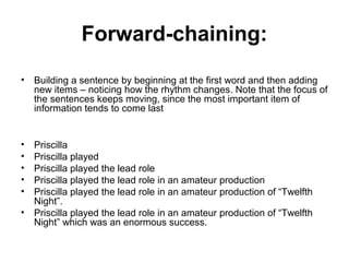 Forward-chaining:
• Building a sentence by beginning at the first word and then adding
new items – noticing how the rhythm changes. Note that the focus of
the sentences keeps moving, since the most important item of
information tends to come last
• Priscilla
• Priscilla played
• Priscilla played the lead role
• Priscilla played the lead role in an amateur production
• Priscilla played the lead role in an amateur production of “Twelfth
Night”.
• Priscilla played the lead role in an amateur production of “Twelfth
Night” which was an enormous success.
 