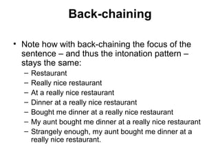 Back-chaining
• Note how with back-chaining the focus of the
sentence – and thus the intonation pattern –
stays the same:
– Restaurant
– Really nice restaurant
– At a really nice restaurant
– Dinner at a really nice restaurant
– Bought me dinner at a really nice restaurant
– My aunt bought me dinner at a really nice restaurant
– Strangely enough, my aunt bought me dinner at a
really nice restaurant.
 