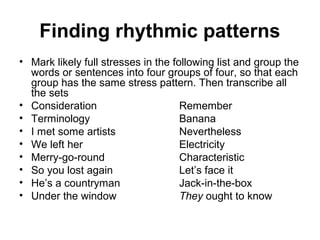 Finding rhythmic patterns
• Mark likely full stresses in the following list and group the
words or sentences into four groups of four, so that each
group has the same stress pattern. Then transcribe all
the sets
• Consideration Remember
• Terminology Banana
• I met some artists Nevertheless
• We left her Electricity
• Merry-go-round Characteristic
• So you lost again Let’s face it
• He’s a countryman Jack-in-the-box
• Under the window They ought to know
 
