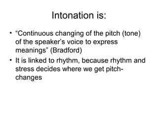 Intonation is:
• “Continuous changing of the pitch (tone)
of the speaker’s voice to express
meanings” (Bradford)
• It is linked to rhythm, because rhythm and
stress decides where we get pitch-
changes
 