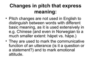 Changes in pitch that express
meaning:
• Pitch changes are not used in English to
distinguish between words with different
basic meaning, as it is used extensively in
e.g. Chinese (and even in Norwegian to a
much smaller extent: håpet vs. håpe.)
• They are used to mark the communicative
function of an utterance (is it a question or
a statement?) and to mark emotional
attitude.
 