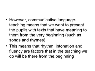 • However, communicative language
teaching means that we want to present
the pupils with texts that have meaning to
them from the very beginning (such as
songs and rhymes)
• This means that rhythm, intonation and
fluency are factors that in the teaching we
do will be there from the beginning
 