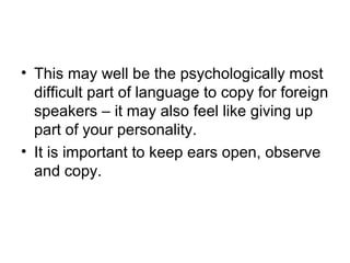 • This may well be the psychologically most
difficult part of language to copy for foreign
speakers – it may also feel like giving up
part of your personality.
• It is important to keep ears open, observe
and copy.
 