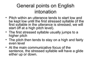 General points on English
intonation
• Pitch within an utterance tends to start low and
be kept low until the first stressed syllable (if the
first syllable in the utterance is stressed, we will
start off at a high pitch level).
• The first stressed syllable usually jumps to a
higher pitch
• The pitch then tends to stay on a high and fairly
even level
• At the main communicative focus of the
sentence, the stressed syllable will have a glide
either up or down.
 