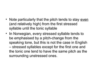 • Note particularly that the pitch tends to stay even
(and relatively high) from the first stressed
syllable until the tonic syllable
• In Norwegian, every stressed syllable tends to
be emphasised by a pitch-change from the
speaking tone, but this is not the case in English
– stressed syllables except for the first one and
the tonic one tend to have the same pitch as the
surrounding unstressed ones.
 