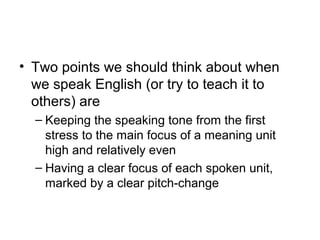 • Two points we should think about when
we speak English (or try to teach it to
others) are
– Keeping the speaking tone from the first
stress to the main focus of a meaning unit
high and relatively even
– Having a clear focus of each spoken unit,
marked by a clear pitch-change
 