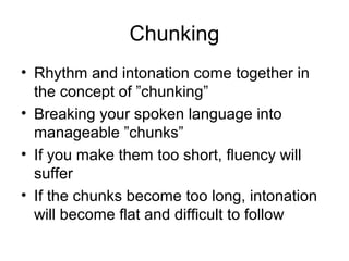 Chunking
• Rhythm and intonation come together in
the concept of ”chunking”
• Breaking your spoken language into
manageable ”chunks”
• If you make them too short, fluency will
suffer
• If the chunks become too long, intonation
will become flat and difficult to follow
 