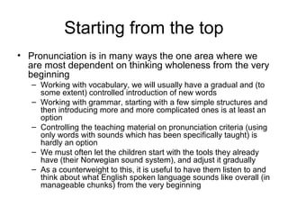Starting from the top
• Pronunciation is in many ways the one area where we
are most dependent on thinking wholeness from the very
beginning
– Working with vocabulary, we will usually have a gradual and (to
some extent) controlled introduction of new words
– Working with grammar, starting with a few simple structures and
then introducing more and more complicated ones is at least an
option
– Controlling the teaching material on pronunciation criteria (using
only words with sounds which has been specifically taught) is
hardly an option
– We must often let the children start with the tools they already
have (their Norwegian sound system), and adjust it gradually
– As a counterweight to this, it is useful to have them listen to and
think about what English spoken language sounds like overall (in
manageable chunks) from the very beginning
 