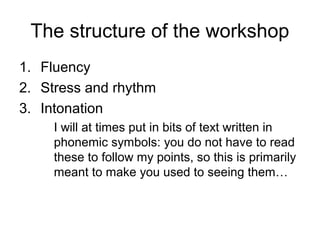 The structure of the workshop
1. Fluency
2. Stress and rhythm
3. Intonation
I will at times put in bits of text written in
phonemic symbols: you do not have to read
these to follow my points, so this is primarily
meant to make you used to seeing them…
 