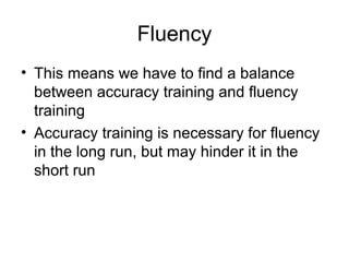 Fluency
• This means we have to find a balance
between accuracy training and fluency
training
• Accuracy training is necessary for fluency
in the long run, but may hinder it in the
short run
 
