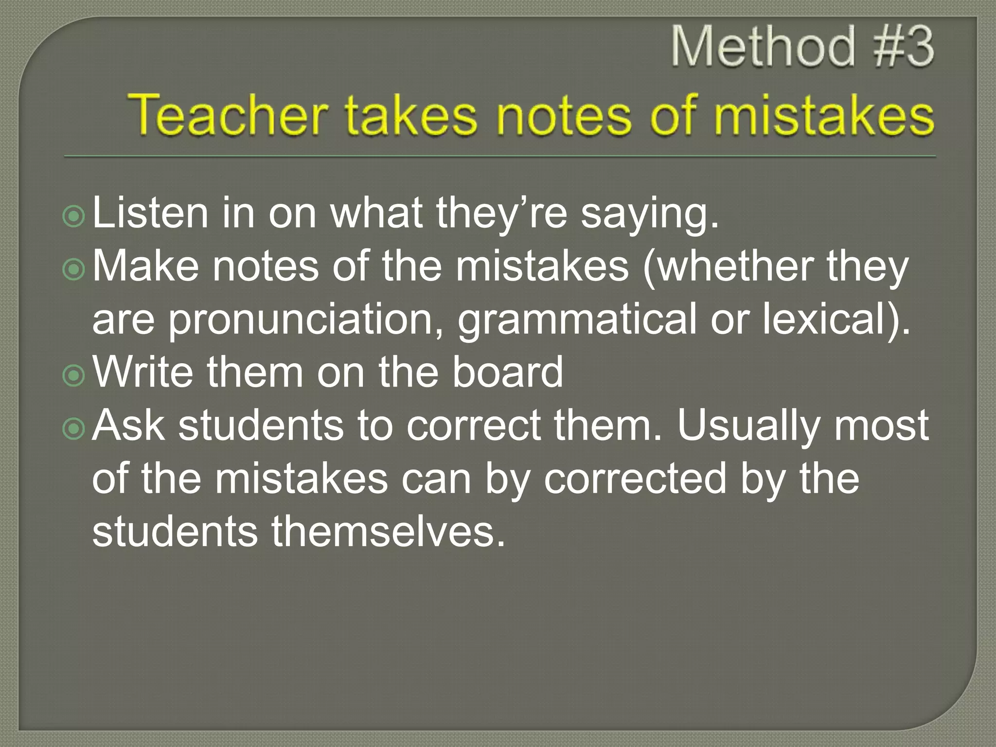Listen in on what they’re saying.
Make notes of the mistakes (whether they
are pronunciation, grammatical or lexical).
Write them on the board
Ask students to correct them. Usually most
of the mistakes can by corrected by the
students themselves.
 