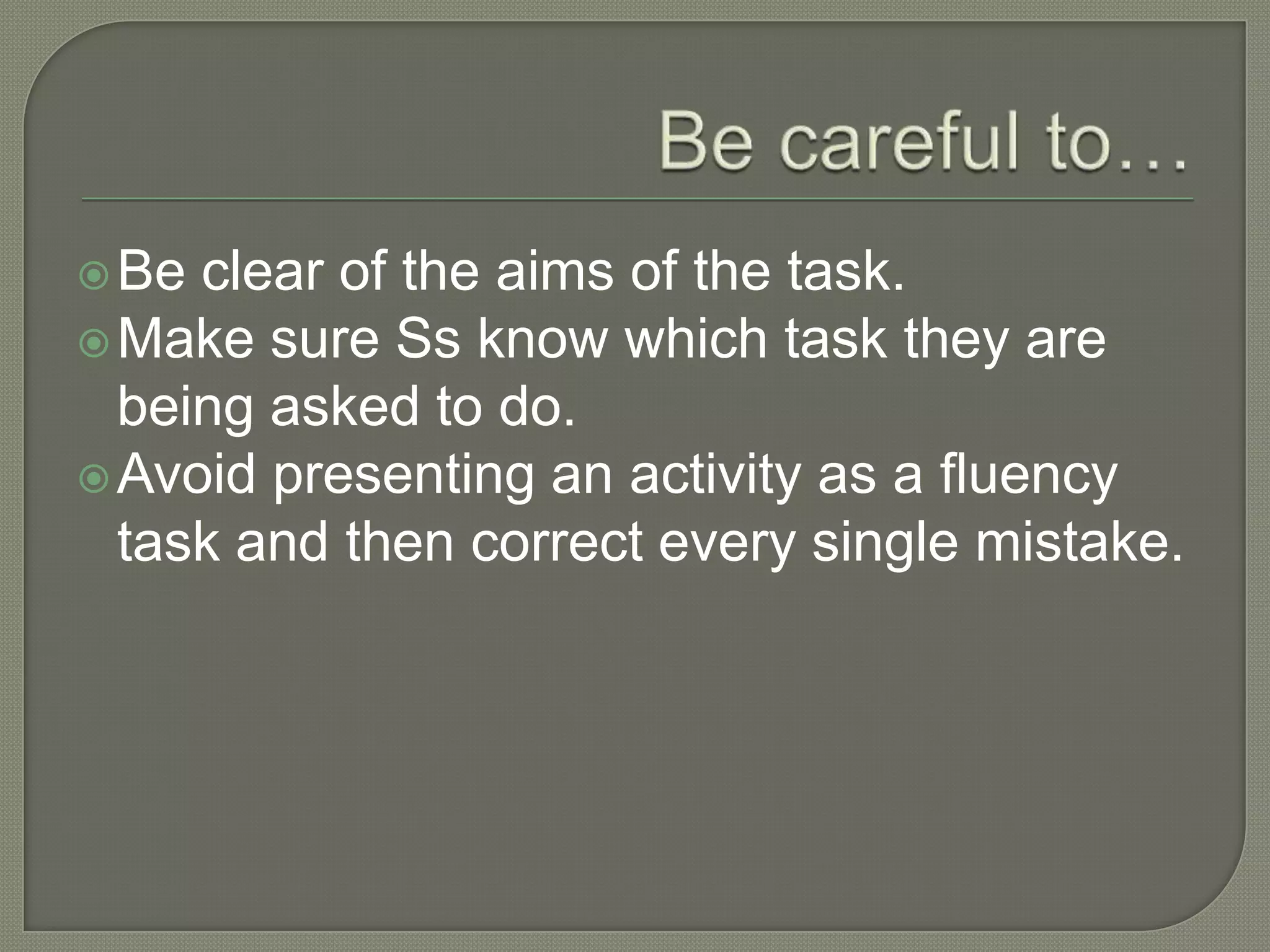 Be clear of the aims of the task.
Make sure Ss know which task they are
being asked to do.
Avoid presenting an activity as a fluency
task and then correct every single mistake.
 