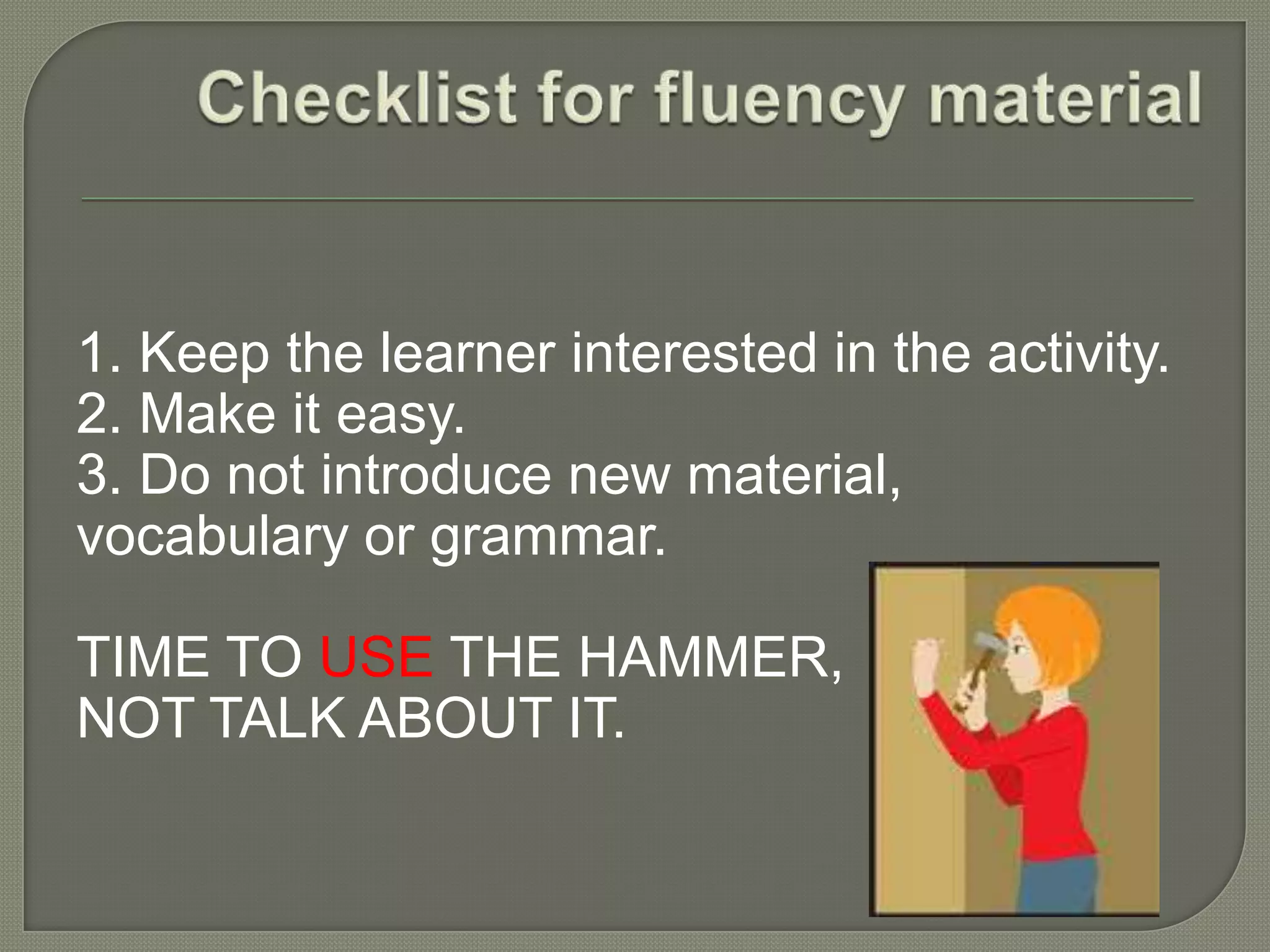 1. Keep the learner interested in the activity.
2. Make it easy.
3. Do not introduce new material,
vocabulary or grammar.
TIME TO USE THE HAMMER,
NOT TALK ABOUT IT.
 