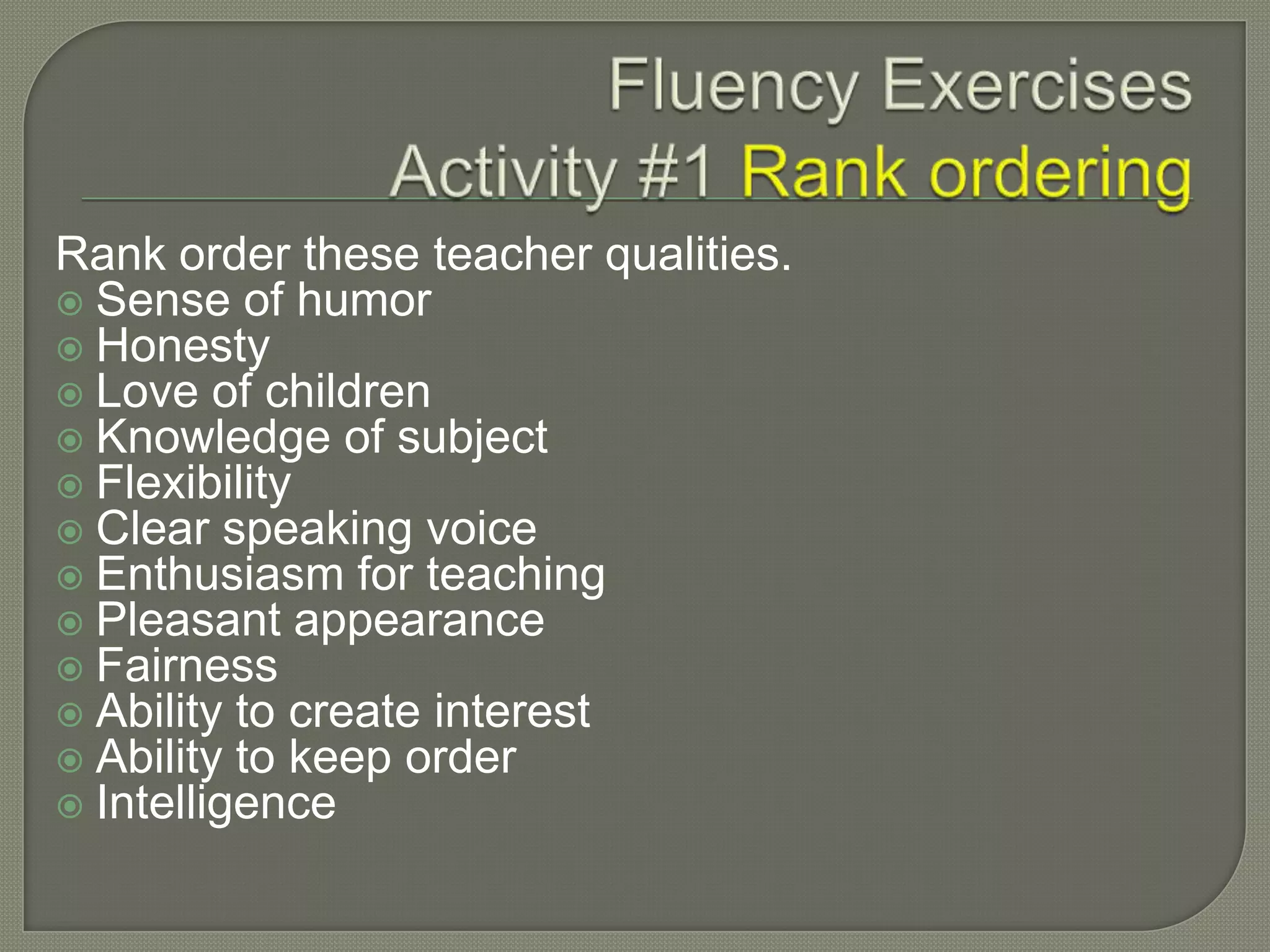Rank order these teacher qualities.
 Sense of humor
 Honesty
 Love of children
 Knowledge of subject
 Flexibility
 Clear speaking voice
 Enthusiasm for teaching
 Pleasant appearance
 Fairness
 Ability to create interest
 Ability to keep order
 Intelligence
 
