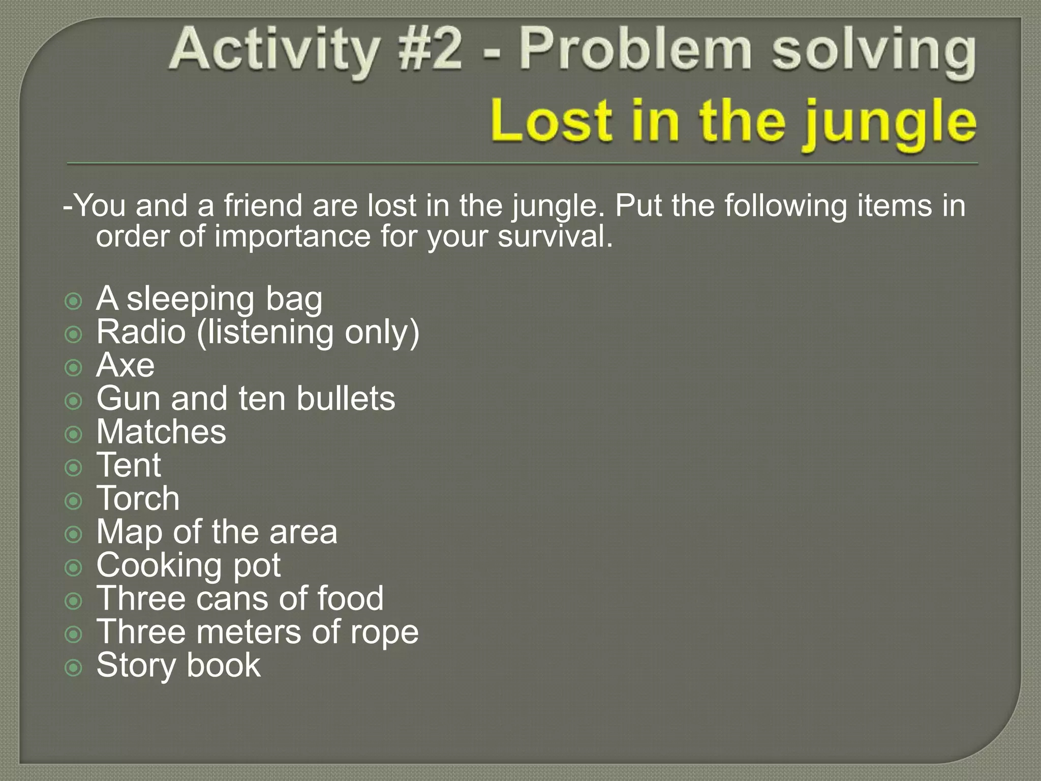 -You and a friend are lost in the jungle. Put the following items in
order of importance for your survival.
 A sleeping bag
 Radio (listening only)
 Axe
 Gun and ten bullets
 Matches
 Tent
 Torch
 Map of the area
 Cooking pot
 Three cans of food
 Three meters of rope
 Story book
 