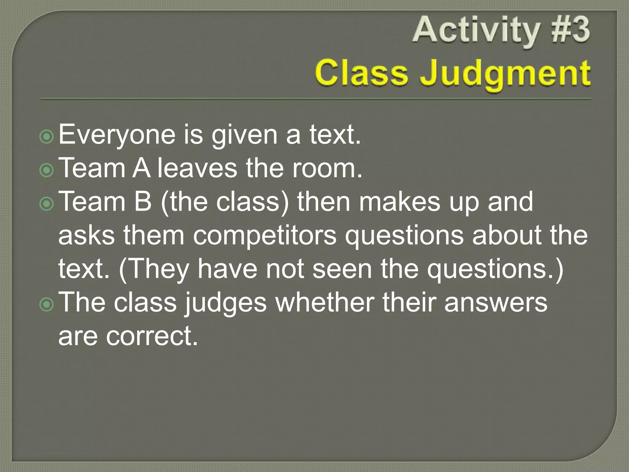 Everyone is given a text.
Team A leaves the room.
Team B (the class) then makes up and
asks them competitors questions about the
text. (They have not seen the questions.)
The class judges whether their answers
are correct.
 