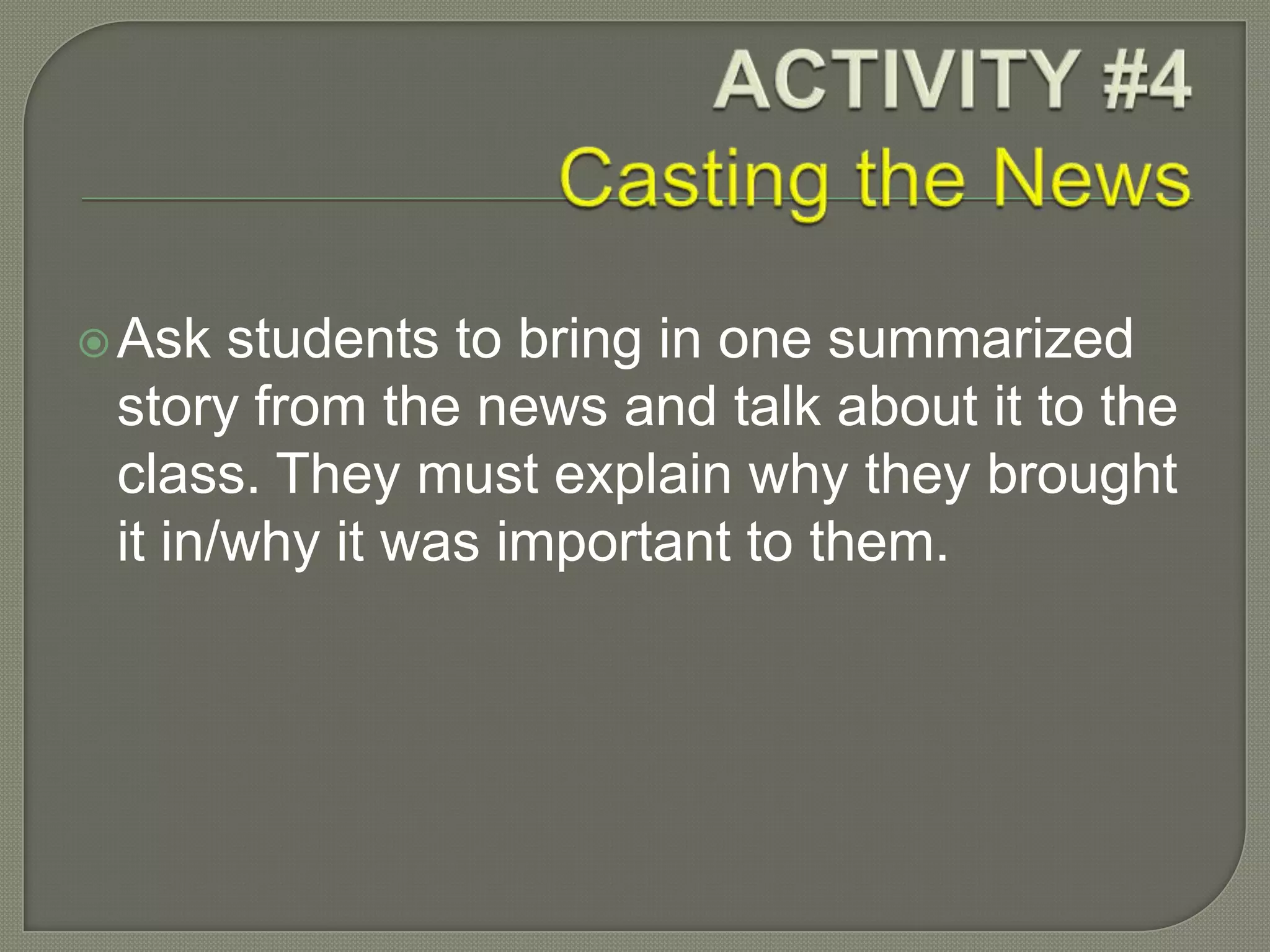 Ask students to bring in one summarized
story from the news and talk about it to the
class. They must explain why they brought
it in/why it was important to them.
 