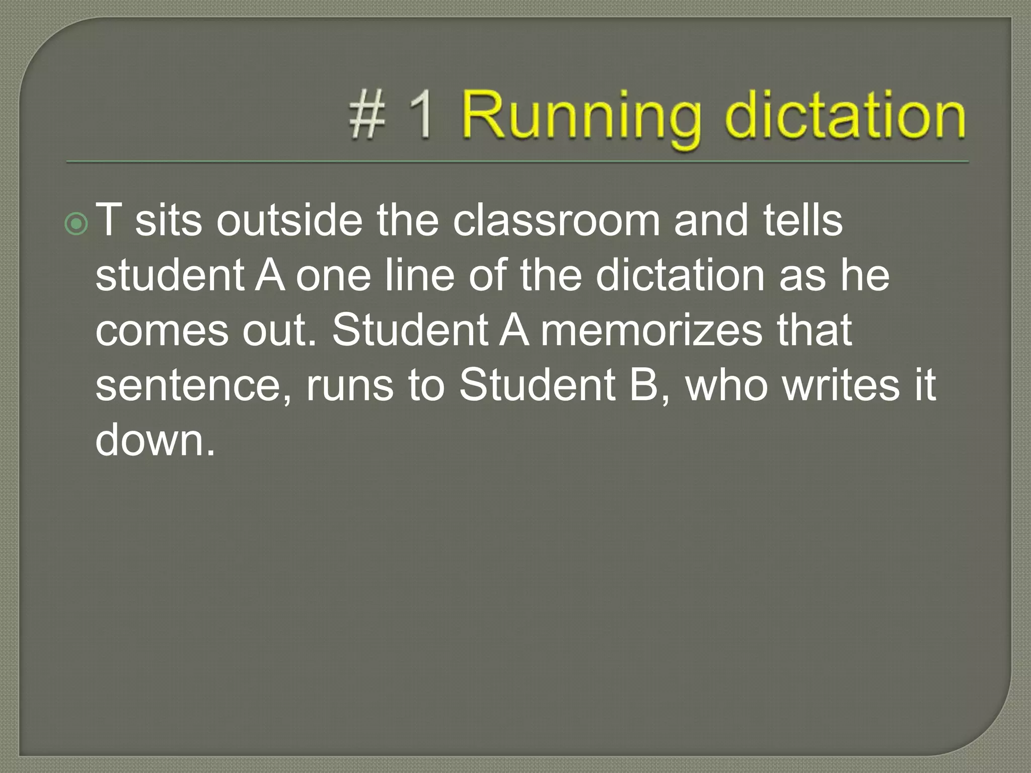 T sits outside the classroom and tells
student A one line of the dictation as he
comes out. Student A memorizes that
sentence, runs to Student B, who writes it
down.
 
