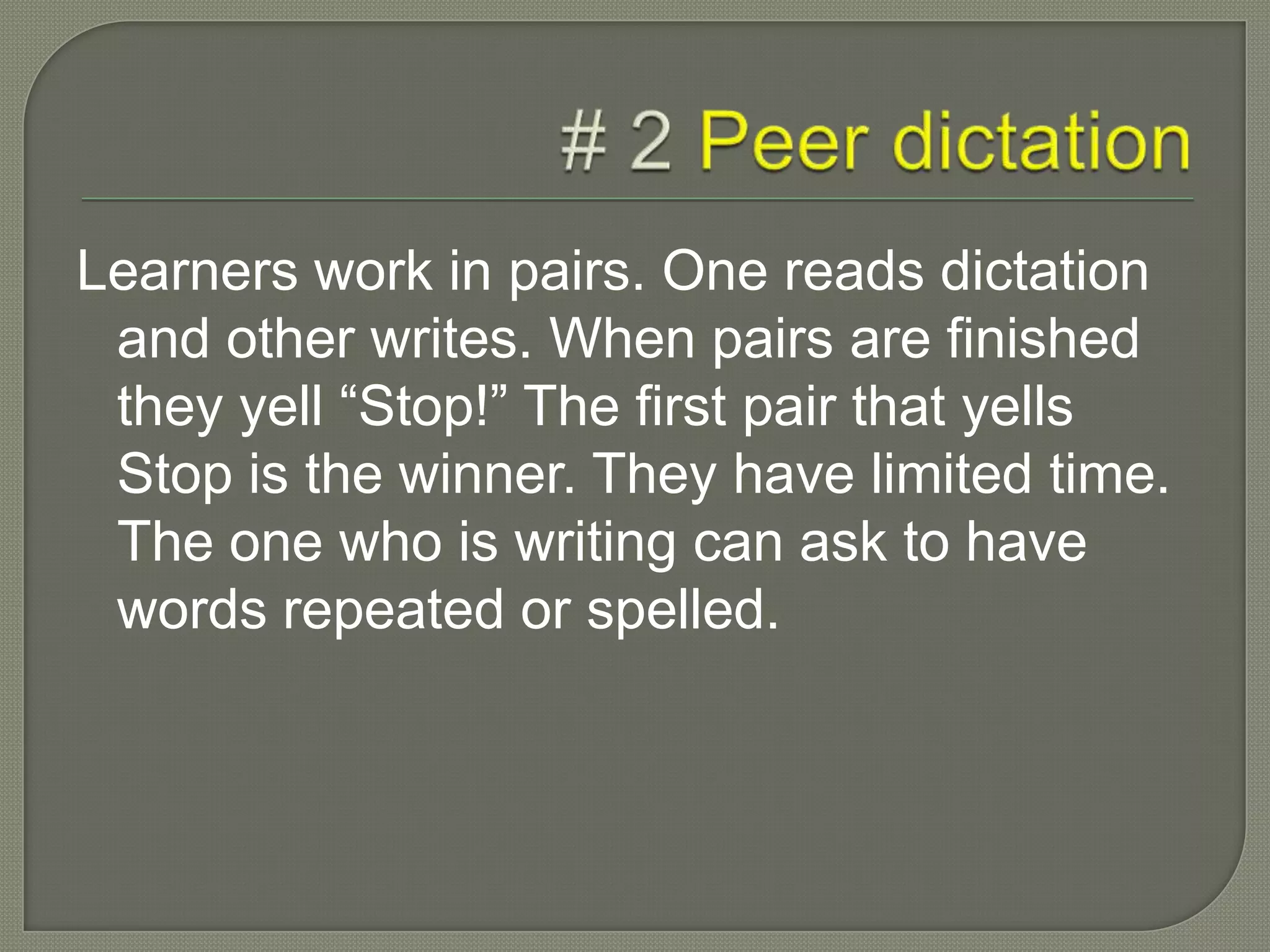 Learners work in pairs. One reads dictation
and other writes. When pairs are finished
they yell “Stop!” The first pair that yells
Stop is the winner. They have limited time.
The one who is writing can ask to have
words repeated or spelled.
 