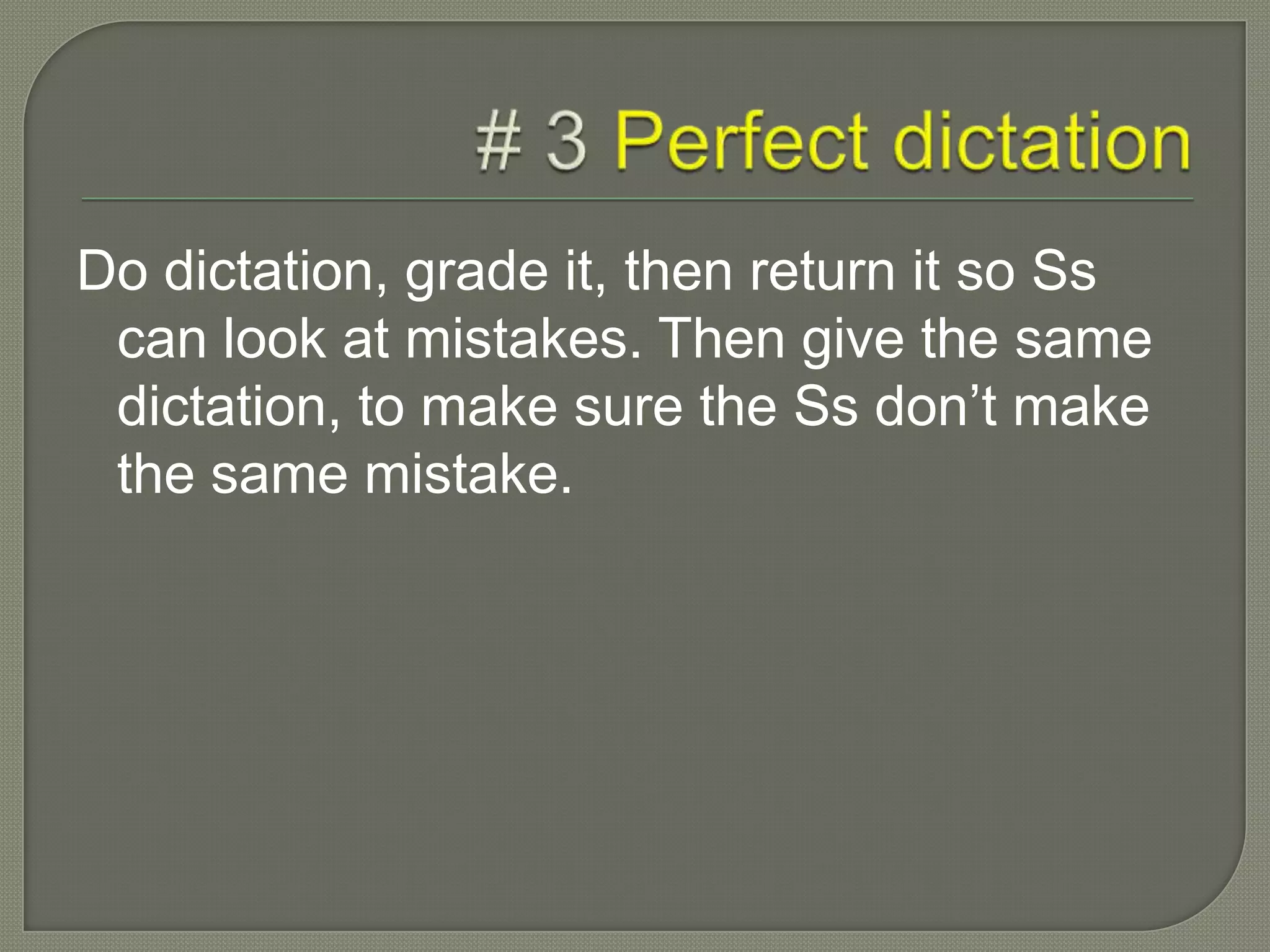 Do dictation, grade it, then return it so Ss
can look at mistakes. Then give the same
dictation, to make sure the Ss don’t make
the same mistake.
 