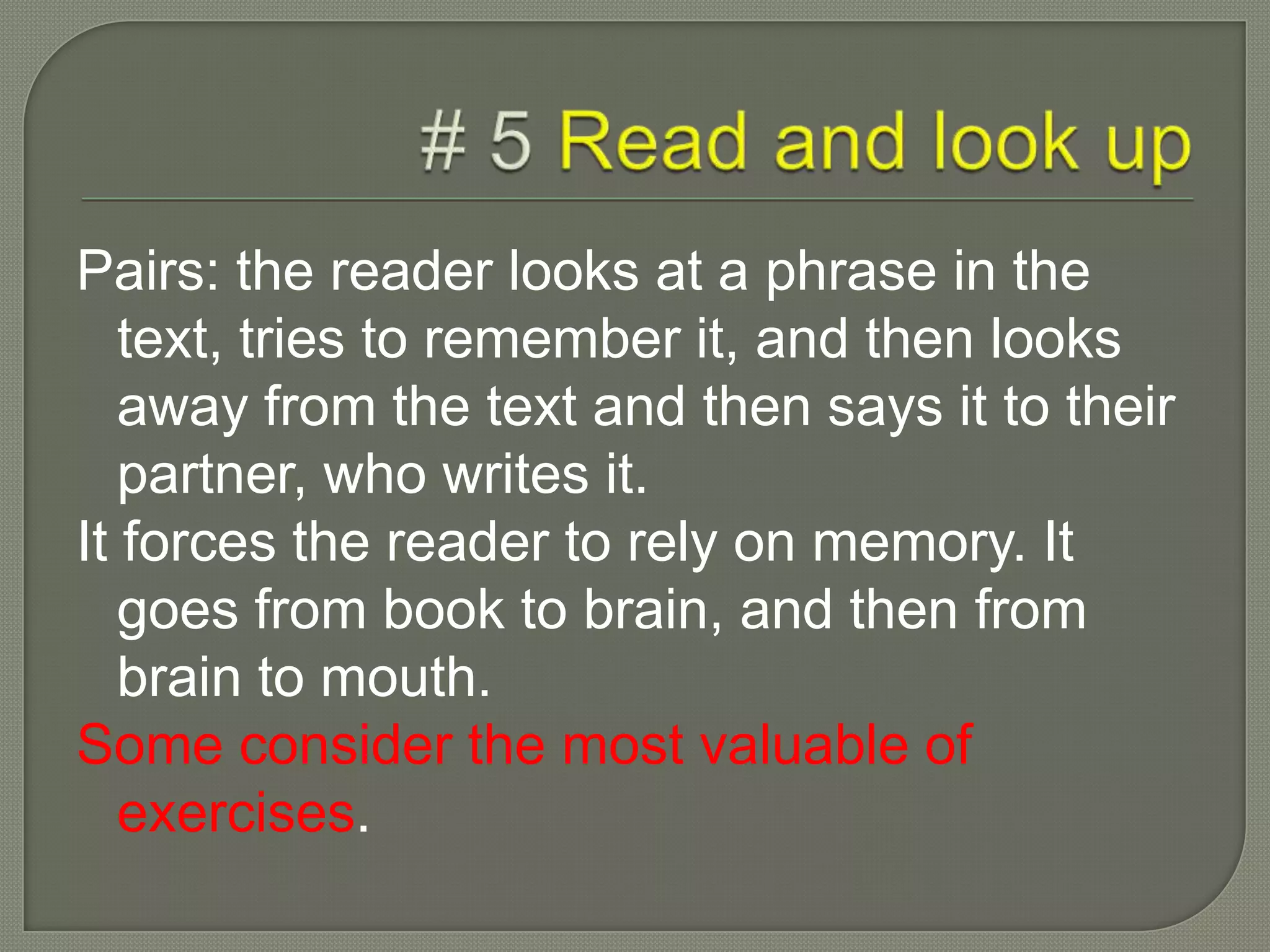 Pairs: the reader looks at a phrase in the
text, tries to remember it, and then looks
away from the text and then says it to their
partner, who writes it.
It forces the reader to rely on memory. It
goes from book to brain, and then from
brain to mouth.
Some consider the most valuable of
exercises.
 