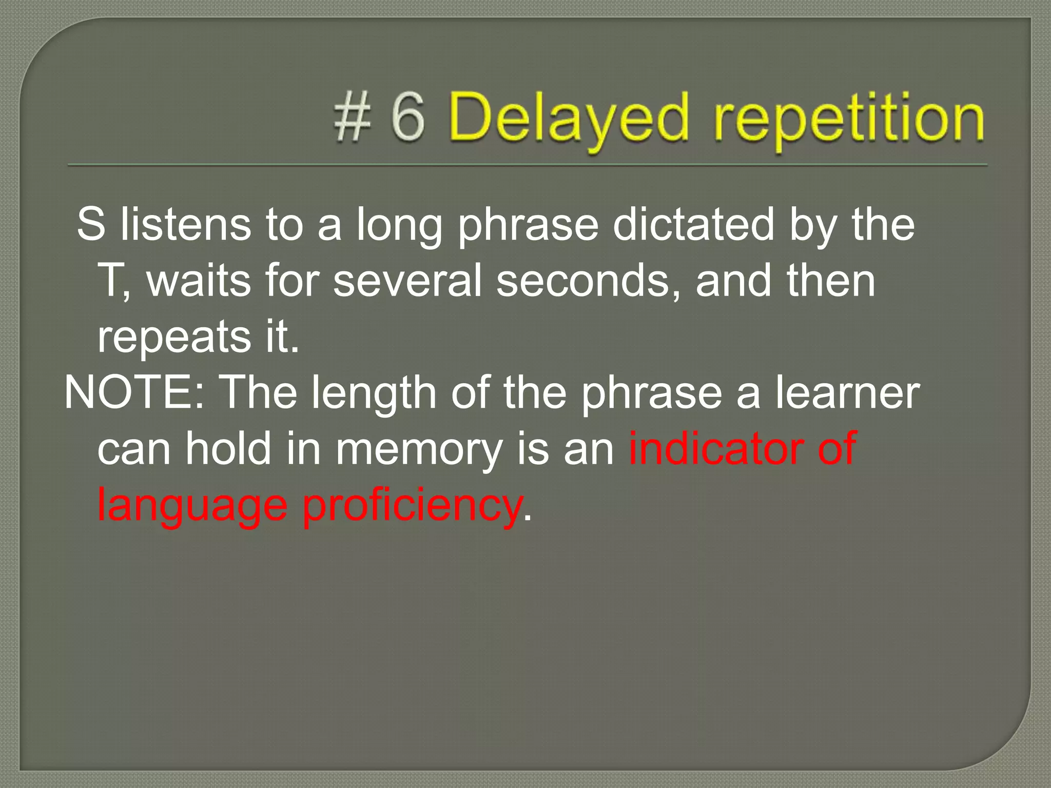 S listens to a long phrase dictated by the
T, waits for several seconds, and then
repeats it.
NOTE: The length of the phrase a learner
can hold in memory is an indicator of
language proficiency.
 