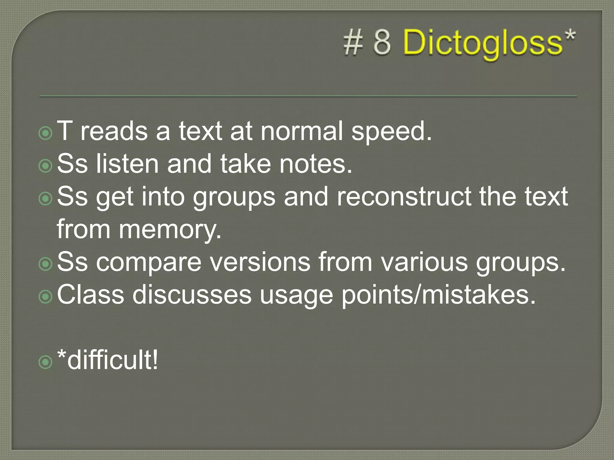 T reads a text at normal speed.
Ss listen and take notes.
Ss get into groups and reconstruct the text
from memory.
Ss compare versions from various groups.
Class discusses usage points/mistakes.
*difficult!
 