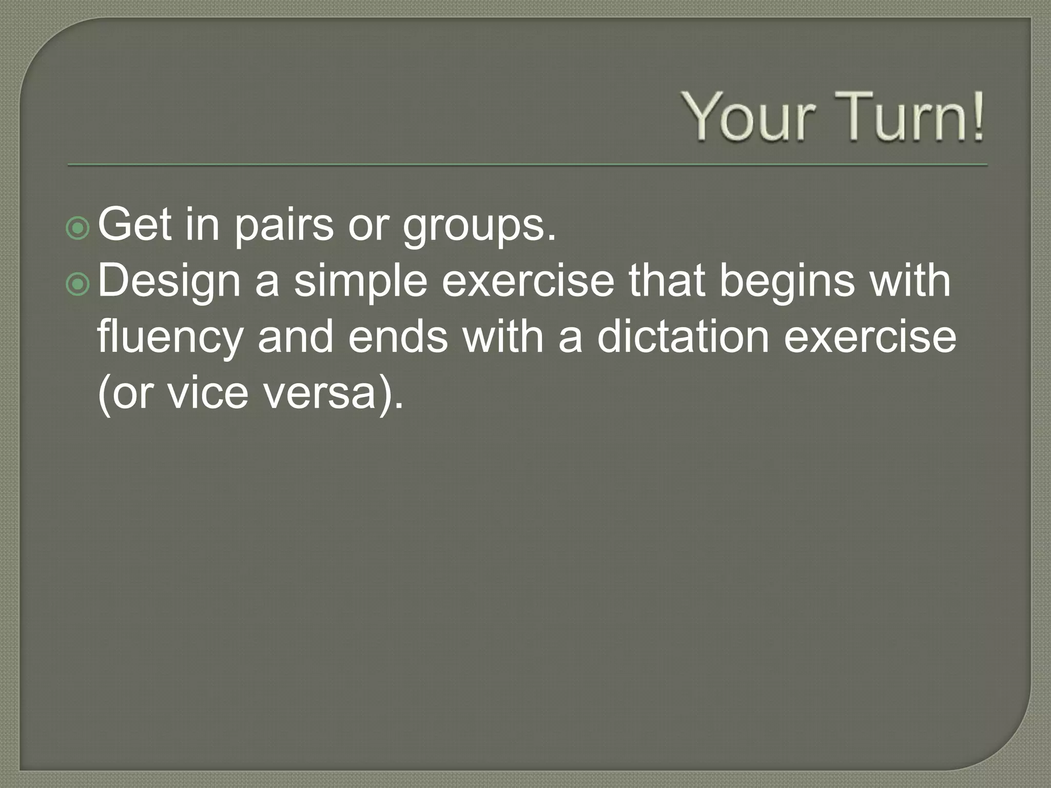 Get in pairs or groups.
Design a simple exercise that begins with
fluency and ends with a dictation exercise
(or vice versa).
 