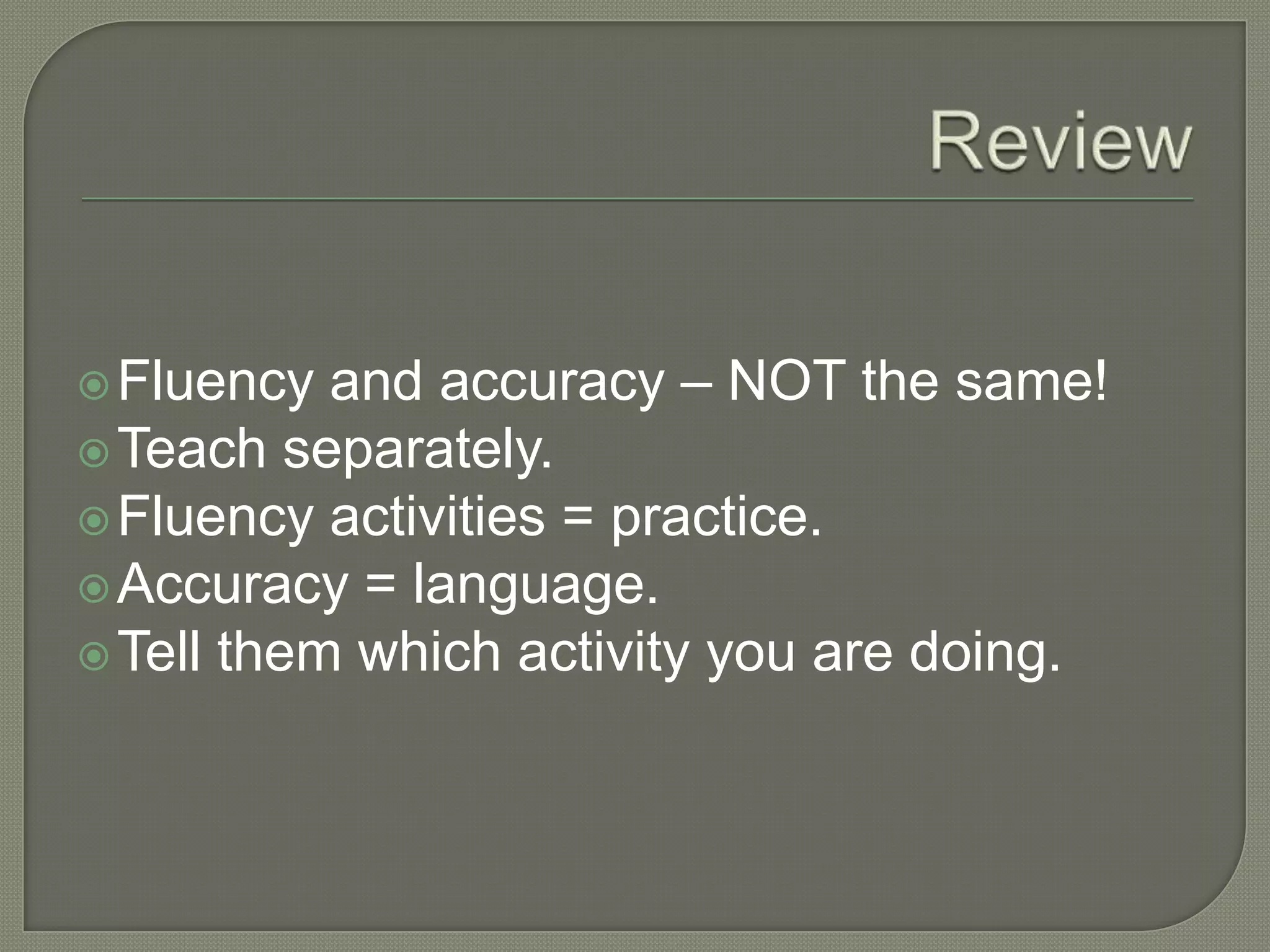 Fluency and accuracy – NOT the same!
Teach separately.
Fluency activities = practice.
Accuracy = language.
Tell them which activity you are doing.
 