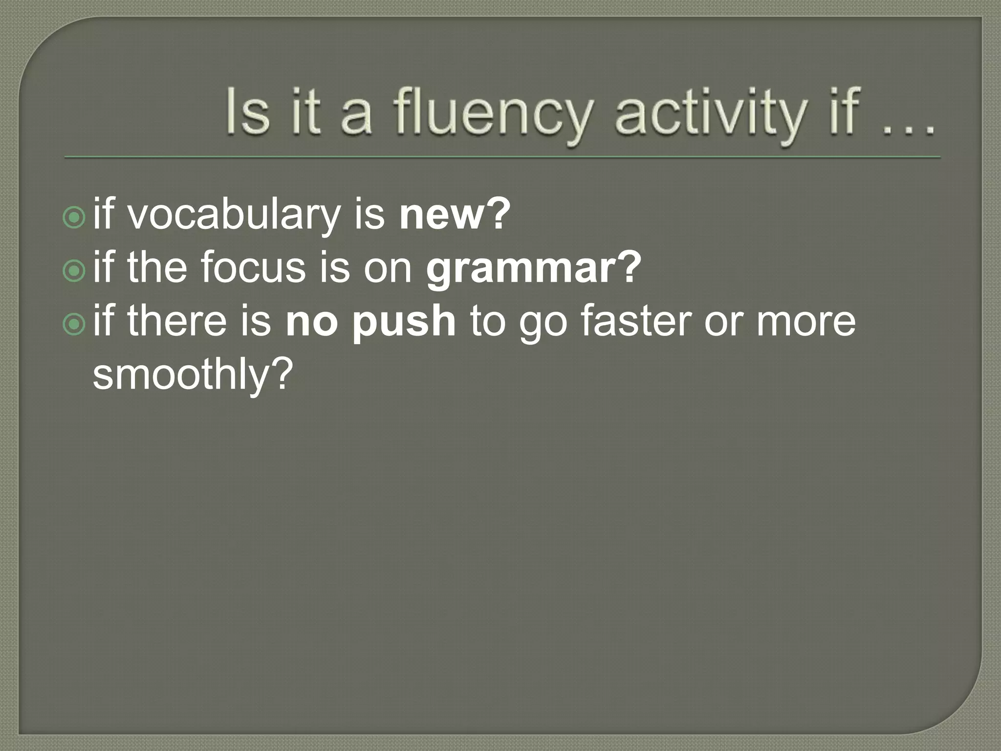 if vocabulary is new?
if the focus is on grammar?
if there is no push to go faster or more
smoothly?
 