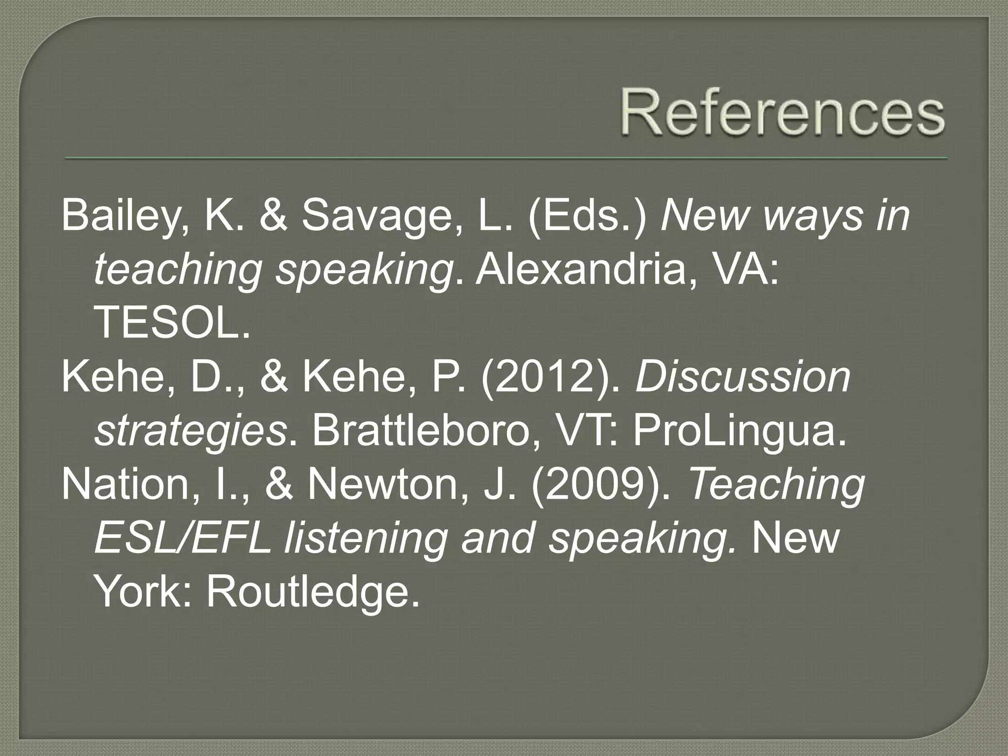 Bailey, K. & Savage, L. (Eds.) New ways in
teaching speaking. Alexandria, VA:
TESOL.
Kehe, D., & Kehe, P. (2012). Discussion
strategies. Brattleboro, VT: ProLingua.
Nation, I., & Newton, J. (2009). Teaching
ESL/EFL listening and speaking. New
York: Routledge.
 