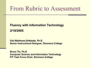 From Rubric to Assessment Fluency with Information Technology  2/18/2005 Gail Matthews-DeNatale, Ph.D. Senior Instructional Designer, Simmons College Bruce Tis, Ph.D. Computer Science and Information Technology FIT Task Force Chair, Simmons College 