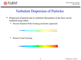 © Fluent Inc. 12/26/25
12
Fluent Software Training
TRN-99-003
Turbulent Dispersion of Particles
 Dispersion of particle due to turbulent fluctuations in the flow can be
modeled using either:
 Discrete Random Walk Tracking (stochastic approach)
 Particle Cloud Tracking
 