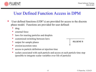 © Fluent Inc. 12/26/25
13
Fluent Software Training
TRN-99-003
User Defined Function Access in DPM
 User defined functions (UDF’s) are provided for access to the discrete
phase model. Functions are provided for user defined:
 drag
 external force
 laws for reacting particles and droplets
 customized switching between laws
 output for sample planes
 erosion/accretion rates
 access to particle definition at injection time
 scalars associated with each particle and access at each particle time step
(possible to integrate scalar variables over life of particle)
FLUENT 5
 