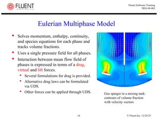 © Fluent Inc. 12/26/25
16
Fluent Software Training
TRN-99-003
Eulerian Multiphase Model
 Solves momentum, enthalpy, continuity,
and species equations for each phase and
tracks volume fractions.
 Uses a single pressure field for all phases.
 Interaction between mean flow field of
phases is expressed in terms of a drag,
virtual and lift forces.
 Several formulations for drag is provided.
 Alternative drag laws can be formulated
via UDS.
 Other forces can be applied through UDS. Gas sparger in a mixing tank:
contours of volume fraction
with velocity vectors
 