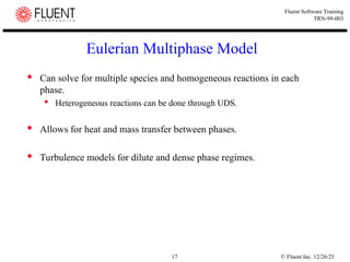 © Fluent Inc. 12/26/25
17
Fluent Software Training
TRN-99-003
Eulerian Multiphase Model
 Can solve for multiple species and homogeneous reactions in each
phase.
 Heterogeneous reactions can be done through UDS.
 Allows for heat and mass transfer between phases.
 Turbulence models for dilute and dense phase regimes.
 
