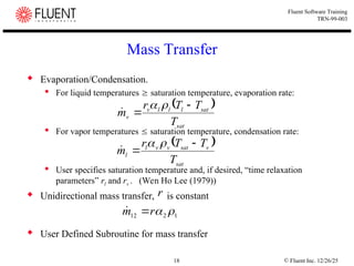 © Fluent Inc. 12/26/25
18
Fluent Software Training
TRN-99-003
Mass Transfer
 Evaporation/Condensation.
 For liquid temperatures  saturation temperature, evaporation rate:
 For vapor temperatures  saturation temperature, condensation rate:
 User specifies saturation temperature and, if desired, “time relaxation
parameters” rl and rv . (Wen Ho Lee (1979))
 Unidirectional mass transfer, is constant
 User Defined Subroutine for mass transfer
 
sat
sat
l
l
l
v
v
T
T
T
r
m





 
sat
v
sat
v
v
l
l
T
T
T
r
m





1
2
12 

r
m 

r
 