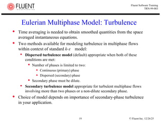 © Fluent Inc. 12/26/25
19
Fluent Software Training
TRN-99-003
Eulerian Multiphase Model: Turbulence
 Time averaging is needed to obtain smoothed quantities from the space
averaged instantaneous equations.
 Two methods available for modeling turbulence in multiphase flows
within context of standard k-model:
 Dispersed turbulence model (default) appropriate when both of these
conditions are met:
 Number of phases is limited to two:
 Continuous (primary) phase
 Dispersed (secondary) phase
 Secondary phase must be dilute.
 Secondary turbulence model appropriate for turbulent multiphase flows
involving more than two phases or a non-dilute secondary phase.
 Choice of model depends on importance of secondary-phase turbulence
in your application.
 
