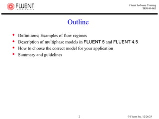 © Fluent Inc. 12/26/25
2
Fluent Software Training
TRN-99-003
Outline
 Definitions; Examples of flow regimes
 Description of multiphase models in FLUENT 5 and FLUENT 4.5
 How to choose the correct model for your application
 Summary and guidelines
 