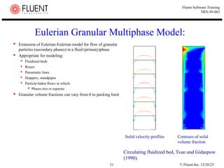 © Fluent Inc. 12/26/25
21
Fluent Software Training
TRN-99-003
Eulerian Granular Multiphase Model:
 Extension of Eulerian-Eulerian model for flow of granular
particles (secondary phases) in a fluid (primary)phase
 Appropriate for modeling:
 Fluidized beds
 Risers
 Pneumatic lines
 Hoppers, standpipes
 Particle-laden flows in which:
 Phases mix or separate
 Granular volume fractions can vary from 0 to packing limit
Circulating fluidized bed, Tsuo and Gidaspow
(1990).
Solid velocity profiles Contours of solid
volume fraction
 