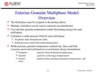 © Fluent Inc. 12/26/25
22
Fluent Software Training
TRN-99-003
Eulerian Granular Multiphase Model:
Overview
 The fluid phase must be assigned as the primary phase.
 Multiple solid phase can be used to represent size distribution.
 Can calculate granular temperature (solids fluctuating energy) for each
solid phase.
 Calculates a solids pressure field for each solid phase.
 All phases share fluid pressure field.
 Solids pressure controls the solids packing limit
 Solids pressure, granular temperature conductivity, shear and bulk
viscosity can be derived based on several kinetic theory formulations.
 Gidaspow -good for dense fluidized bed applications
 Syamlal -good for a wide range of applications
 Sinclair -good for dilute and dense pneumatic transport lines and
risers
 