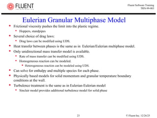 © Fluent Inc. 12/26/25
23
Fluent Software Training
TRN-99-003
Eulerian Granular Multiphase Model
 Frictional viscosity pushes the limit into the plastic regime.
 Hoppers, standpipes
 Several choice of drag laws:
 Drag laws can be modified using UDS.
 Heat transfer between phases is the same as in Eulerian/Eulerian multiphase model.
 Only unidirectional mass transfer model is available.
 Rate of mass transfer can be modified using UDS.
 Homogeneous reaction can be modeled.
 Heterogeneous reaction can be modeled using UDS.
 Can solve for enthalpy and multiple species for each phase.
 Physically based models for solid momentum and granular temperature boundary
conditions at the wall.
 Turbulence treatment is the same as in Eulerian-Eulerian model
 Sinclair model provides additional turbulence model for solid phase
 