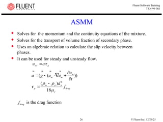 © Fluent Inc. 12/26/25
26
Fluent Software Training
TRN-99-003
 Solves for the momentum and the continuity equations of the mixture.
 Solves for the transport of volume fraction of secondary phase.
 Uses an algebraic relation to calculate the slip velocity between
phases.
 It can be used for steady and unsteady flow.
is the drag function
ASMM
p
rel a
u 



))
(
(
t
u
u
u
g
a m
m
m












drag
f
p
p
m
p
f
d




18
)
( 2


drag
f
 