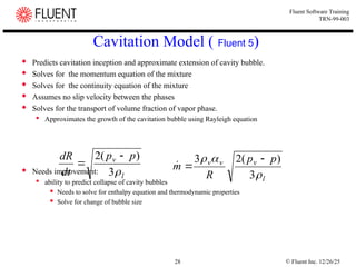 © Fluent Inc. 12/26/25
28
Fluent Software Training
TRN-99-003
Cavitation Model ( Fluent 5)
 Predicts cavitation inception and approximate extension of cavity bubble.
 Solves for the momentum equation of the mixture
 Solves for the continuity equation of the mixture
 Assumes no slip velocity between the phases
 Solves for the transport of volume fraction of vapor phase.
 Approximates the growth of the cavitation bubble using Rayleigh equation
 Needs improvement:
 ability to predict collapse of cavity bubbles
 Needs to solve for enthalpy equation and thermodynamic properties
 Solve for change of bubble size
l
v p
p
dt
dR

3
)
(
2 

l
v
v
v p
p
R
m



3
)
(
2
3 


 