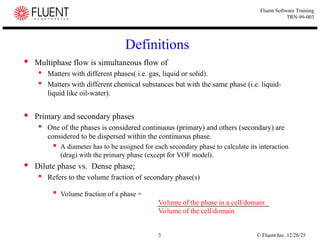 © Fluent Inc. 12/26/25
3
Fluent Software Training
TRN-99-003
Definitions
 Multiphase flow is simultaneous flow of
 Matters with different phases( i.e. gas, liquid or solid).
 Matters with different chemical substances but with the same phase (i.e. liquid-
liquid like oil-water).
 Primary and secondary phases
 One of the phases is considered continuous (primary) and others (secondary) are
considered to be dispersed within the continuous phase.
 A diameter has to be assigned for each secondary phase to calculate its interaction
(drag) with the primary phase (except for VOF model).
 Dilute phase vs. Dense phase;
 Refers to the volume fraction of secondary phase(s)

Volume fraction of a phase =
Volume of the phase in a cell/domain
Volume of the cell/domain
 