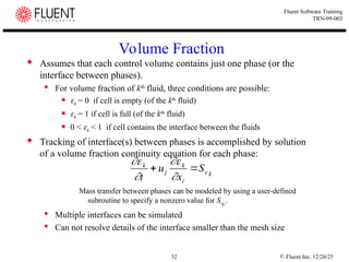 © Fluent Inc. 12/26/25
32
Fluent Software Training
TRN-99-003
Volume Fraction
 Assumes that each control volume contains just one phase (or the
interface between phases).
 For volume fraction of kth
fluid, three conditions are possible:
 k = 0 if cell is empty (of the kth
fluid)
 k = 1 if cell is full (of the kth
fluid)
 0 < k < 1 if cell contains the interface between the fluids
 Tracking of interface(s) between phases is accomplished by solution
of a volume fraction continuity equation for each phase:
Mass transfer between phases can be modeled by using a user-defined
subroutine to specify a nonzero value for Sk
.
 Multiple interfaces can be simulated
 Can not resolve details of the interface smaller than the mesh size





k
j
k
i
k
t
u
x
S
 
 