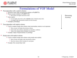 © Fluent Inc. 12/26/25
34
Fluent Software Training
TRN-99-003
Formulations of VOF Model
 Time-dependent with a explicit schemes:
 geometric linear slope reconstruction (default in FLUENT 5)
 Donor-acceptor (default in FLUENT 4.5)
 Best scheme for highly skewed hex mesh.
 Euler explicit
 Use for highly skewed hex cells in hybrid meshes if default scheme fails.
 Use higher order discretization scheme for more accuracy.

Example: jet breakup
 Time-dependent with implicit scheme:
 Used to compute steady-state solution when intermediate solution is not important.
 More accurate with higher discretization scheme.
 Final steady-state solution is dependent on initial flow conditions
 There is not a distinct inflow boundary for each phase
 Example: shape of liquid interface in centrifuge
 Steady-state with implicit scheme:
 Used to compute steady-state solution using steady-state method.

More accurate with higher order discretization scheme.
 Must have distinct inflow boundary for each phase
 Example: flow around ship’s hull
Decreasing
Accuracy
 