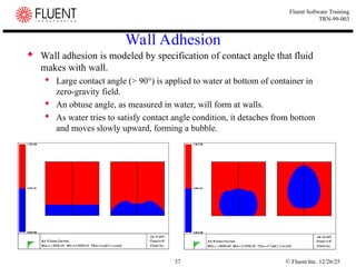 © Fluent Inc. 12/26/25
37
Fluent Software Training
TRN-99-003
Wall Adhesion
 Wall adhesion is modeled by specification of contact angle that fluid
makes with wall.
 Large contact angle (> 90°) is applied to water at bottom of container in
zero-gravity field.
 An obtuse angle, as measured in water, will form at walls.
 As water tries to satisfy contact angle condition, it detaches from bottom
and moves slowly upward, forming a bubble.
 